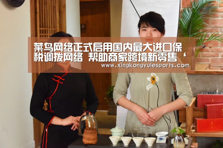 菜鸟网络正式启用国内最大进口保税调拨网络 帮助商家跨境新零售‘星空娱乐网址’(图1) 星空娱乐